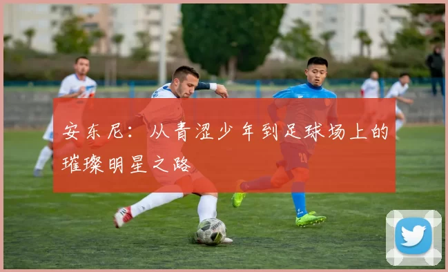 安东尼：从青涩少年到足球场上的璀璨明星之路