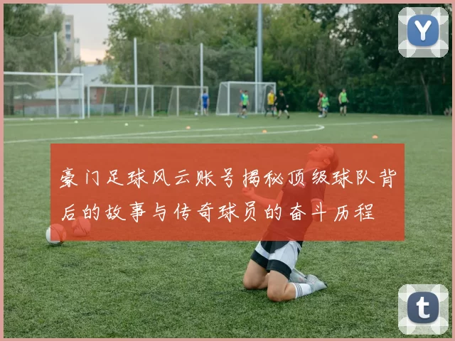 豪门足球风云账号揭秘顶级球队背后的故事与传奇球员的奋斗历程