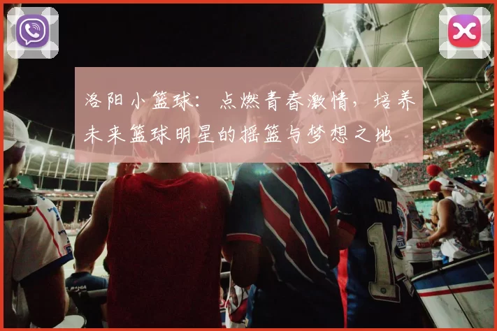 洛阳小篮球：点燃青春激情，培养未来篮球明星的摇篮与梦想之地